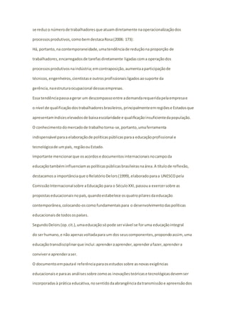 se reduz o número de trabalhadores que atuam diretamente na operacionalização dos 
processos produtivos, como bem destaca Rosa (2006: 173): 
Há, portanto, na contemporaneidade, uma tendência de redução na proporção de 
trabalhadores, encarregados de tarefas diretamente ligadas com a operação dos 
processos produtivos na indústria; em contraposição, aumenta a participação de 
técnicos, engenheiros, cientistas e outros profissionais ligados ao suporte da 
gerência, na estrutura ocupacional dessas empresas. 
Essa tendência passa a gerar um descompasso entre a demanda requerida pela empresa e 
o nível de qualificação dos trabalhadores brasileiros, principalmente em regiões e Estados que 
apresentam índices elevados de baixa escolaridade e qualificação insuficiente da população. 
O conhecimento do mercado de trabalho torna-se, portanto, uma ferramenta 
indispensável para a elaboração de políticas públicas para a educação profissional e 
tecnológica de um país, região ou Estado. 
Importante mencionar que os acordos e documentos internacionais no campo da 
educação também influenciam as políticas públicas brasileiras na área. A título de reflexão, 
destacamos a importância que o Relatório Delors (1999), elaborado para a UNESCO pela 
Comissão Internacional sobre a Educação para o Século XXI, passou a exercer sobre as 
propostas educacionais no país, quando estabelece os quatro pilares da educação 
contemporânea, colocando-os como fundamentais para o desenvolvimento das políticas 
educacionais de todos os países. 
Segundo Delors (op. cit.), uma educação só pode ser viável se for uma educação integral 
do ser humano, e não apenas voltada para um dos seus componentes, propondo assim, uma 
educação transdisciplinar que inclui: aprender a aprender, aprender a fazer, aprender a 
conviver e aprender a ser. 
O documento em pauta é referência para os estudos sobre as novas exigências 
educacionais e para as análises sobre como as inovações teóricas e tecnológicas devem ser 
incorporadas à prática educativa, no sentido da abrangência da transmissão e apreensão dos 
 