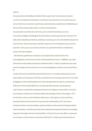 saberes. 
Os quatro pilares defendidos no Relatório Delors aproximam-se dos saberes escolares 
a serem ensinados pelos educadores, na medida em que são estes os meios pelos quais os 
alunos irão formar uma rede de significados, desenvolvendo competências e habilidades que 
lhes permitam compreender e agir no mundo contemporâneo. 
Essa perspectiva contribui de certa forma, para o entendimento de que se torna 
necessário privilegiar metodologias ativas centradas no sujeito que aprende, com base em 4 
ações desencadeadas por desafios, problemas e projetos, pois o foco do trabalho educacional 
deve deslocar-se do ensinar para o aprender, do que vai ser ensinado para o que é preciso 
aprender. Assim, passa-se a valorizar o docente no papel de facilitador e mediador do 
processo de aprendizagem. 
Identificamos significativas mudanças na educação profissional brasileira com a 
promulgação da Lei de Diretrizes e Bases da Educação Nacional (Lei n. 9394/96), que estão 
diretamente relacionadas ao proposto no Relatório Delors. Todavia, acreditamos que ainda 
temos um longo caminho a percorrer em termos pedagógicos, tendo em vista a importância 
de 
compreender que os ambientes educacionais precisam ser reorganizados para que a nova 
organização curricular possa se efetivar, juntamente com uma proposta que tem em seu fazer 
pedagógico a interdisciplinaridade como elemento aglutinador de saberes e experiências. 
O Ministério da Educação (MEC) tem investido significativamente na ampliação das 
redes federal e estadual de educação profissional e tecnológica em todo o Brasil. No Ceará, 
por exemplo, contamos com Institutos Federais de Educação, Ciência e Tecnologia - IFET´s 
em Fortaleza, Cedro, Juazeiro do Norte, Maracanaú, Crato, Iguatu, Limoeiro do Norte, 
Quixadá e Sobral, além de estarem em processo de implantação os IFET´s de Acaraú, 
Canindé e Crateús. Em outra direção, o governo federal investe, através do Programa Brasil 
Profissionalizado, no fortalecimento da rede estadual de educação profissional e tecnológica. 
Segundo informação contida no Portal do MEC no dia 22 de fevereiro de 2010, o repasse de 
recursos para o Ceará envolve o montante de R$ 115,721 milhões para investimentos em 
 