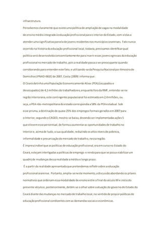 infraestrutura. 
Percebemos claramente que existe uma política de ampliação de vagas na modalidade 
de ensino médio integrado à educação profissional para o interior do Estado, com vistas a 
atender uma significativa parcela de jovens residentes nos municípios cearenses. Fato nunca 
ocorrido na história da educação profissional local, todavia, precisamos identificar qual 
política será desenvolvida concomitantemente para inserir esses jovens egressos da educação 
profissional no mercado de trabalho, pois a realidade passa a ser preocupante quando 
corroborando para entender este fato, e utilizando-se da Pesquisa Nacional por Amostra de 
Domicílios (PNAD-IBGE) de 2007, Costa (2009) informa que: 
O Ceará detinha uma População Economicamente Ativa (PEA) (ocupados e 
desocupados) de 4,1 milhões de trabalhadores, enquanto fora da RMF, entenda-se na 
região interiorana, este contingente populacional foi estimado em 2,4 milhões, ou 
seja, a PEA não-metropolitana do estado correspondia a 58% da PEA estadual. Sob 
esse prisma, a destinação de quase 25% dos empregos formais gerados em 2007 para 
o Interior, segundo o CAGED, mostra-se baixa, devendo ser implementadas ações 5 
que elevem esse percentual, de forma a aumentar as oportunidades de trabalho no 
Interior e, acima de tudo, a sua qualidade, reduzindo os altos níveis de pobreza, 
informalidade e precarização do mercado de trabalho, nessa região. 
É imprescindível que as políticas de educação profissional, ora em curso no Estado do 
Ceará, estejam interligadas a políticas de emprego e renda para que se possa viabilizar um 
quadro de mudanças dessa realidade a médio e longo prazo. 
É a partir da realidade apresentada que pretendemos refletir sobre a educação 
profissional cearense. Portanto, amplia-se neste momento, a discussão abordando os pilares 
normativos que ordenam essa modalidade de ensino entre o final do século XX e início do 
presente século e, posteriormente, detém-se o olhar sobre a atuação do governo do Estado do 
Ceará diante das mudanças no mercado de trabalho local, no sentido de propor políticas de 
educação profissional condizentes com as demandas sociais e econômicas. 
 