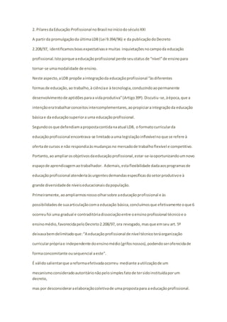 2. Pilares da Educação Profissional no Brasil no início do século XXI 
A partir da promulgação da última LDB (Lei 9.394/96) e da publicação do Decreto 
2.208/97, identificamos boas expectativas e muitas inquietações no campo da educação 
profissional. Isto porque a educação profissional perde seu status de “nível” de ensino para 
tornar-se uma modalidade de ensino. 
Neste aspecto, a LDB propõe a integração da educação profissional “às diferentes 
formas de educação, ao trabalho, à ciência e à tecnologia, conduzindo ao permanente 
desenvolvimento de aptidões para a vida produtiva” (Artigo 39º). Discutiu -se, à época, que a 
intenção era trabalhar conceitos intercomplementares, ao propiciar a integração da educação 
básica e da educação superior a uma educação profissional. 
Segundo os que defendiam a proposta contida na atual LDB, o formato curricular da 
educação profissional encontrava-se limitado a uma legislação inflexível no que se refere à 
oferta de cursos e não respondia às mudanças no mercado de trabalho flexível e competitivo. 
Portanto, ao ampliar os objetivos da educação profissional, estar-se-ia oportunizando um novo 
espaço de aprendizagem ao trabalhador. Ademais, esta flexibilidade dada aos programas de 
educação profissional atenderia às urgentes demandas específicas do setor produtivo e à 
grande diversidade de níveis educacionais da população. 
Primeiramente, ao ampliarmos nosso olhar sobre a educação profissional e às 
possibilidades de sua articulação com a educação básica, concluímos que efetivamente o que 6 
ocorreu foi uma gradual e contraditória dissociação entre o ensino profissional técnico e o 
ensino médio, favorecida pelo Decreto 2.208/97, ora revogado, mas que em seu art. 5º 
deixava bem delimitado que: “A educação profissional de nível técnico terá organização 
curricular própria e independente do ensino médio (grifos nossos), podendo ser oferecida de 
forma concomitante ou sequencial a este”. 
É válido salientar que a reforma efetivada ocorreu mediante a utilização de um 
mecanismo considerado autoritário não pelo simples fato de ter sido instituída por um 
decreto, 
mas por desconsiderar a elaboração coletiva de uma proposta para a educação profissional. 
 
