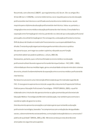 Resumindo, com o Decreto 2.208/97, que regulamentou o § 2 do art. 36 e os artigos 39 a 
42 da LDB (Lei n. 9.394/96), o ensino médio tornou-se co-requisito para cursos de educação 
profissional de nível técnico e o certificado conclusivo do ensino médio tornou-se pré-requisito 
para o diploma da educação profissional de nível técnico. Vetou-se, portanto, a 
integração entre ensino médio e educação profissional de nível técnico. O resultado foi a 
separação entre formação geral e técnica, perdendo-se a ideia de que a educação profissional 
pressupõe uma sólida formação geral. Por conseguinte, a educação profissional se tornou: 
Órfã do dever de Estado em matéria de financiamento e sua responsabilidade ficou 
diluída. É nesta disjunção organizacional que ganha sentido o discurso e a prática 
das parcerias que, sem negar seu caráter supletivo, não pode assumir função 
primordial cabível aos poderes públicos.(…) (Cury, 2002:26). 
Destacamos, portanto, que a reforma efetivada no ensino médio e na educação 
profissional no Brasil durante o governo Fernando Henrique Cardoso - FHC (1995 − 2002), 
referendada por diversas medidas legais, gerou uma dualidade estrutural entre dois sistemas 
de ensino, através fundamentalmente da separação entre os ensinos médio e profissional de 
nível técnico. 
No Governo Lula ocorre uma intervenção diferenciada da que foi realizada na gestão de 
FHC. O novo governo apresenta no início de sua gestão o documento Proposta de Políticas 
Públicas para a Educação Profissional e Tecnológica - PPPEPT (BRASIL, 2003), o qual foi 
elaborado com o intuito de não apenas orientar as ações promovidas pela Secretaria de 
Educação Média e Tecnológica do Ministério da Educação, mas também para estimular e 
coordenar ações do governo na área. 
Este documento apresenta concepções e princípios gerais que nortearão a educação 
profissional e tecnológica, baseados “no compromisso com a redução das desigualdades 
sociais, o desenvolvimento socioeconômico, a vinculação à educação básica e a uma escola 7 
pública de qualidade” (BRASIL, 2003, p 06). Menciona ainda que estas deverão estar 
alicerçadas nos seguintes pressupostos: 
 