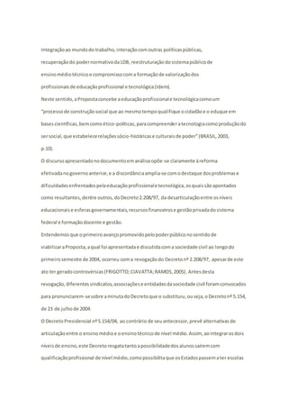 Integração ao mundo do trabalho, interação com outras políticas públicas, 
recuperação do poder normativo da LDB, reestruturação do sistema público de 
ensino médio técnico e compromisso com a formação de valorização dos 
profissionais de educação profissional e tecnológica (Idem). 
Neste sentido, a Proposta concebe a educação profissional e tecnológica como um 
“processo de construção social que ao mesmo tempo qualifique o cidadão e o eduque em 
bases científicas, bem como ético-políticas, para compreender a tecnologia como produção do 
ser social, que estabelece relações sócio-históricas e culturais de poder” (BRASIL, 2003, 
p.10). 
O discurso apresentado no documento em análise opõe-se claramente à reforma 
efetivada no governo anterior, e a discordância amplia-se com o destaque dos problemas e 
dificuldades enfrentados pela educação profissional e tecnológica, os quais são apontados 
como resultantes, dentre outros, do Decreto 2.208/97, da desarticulação entre os níveis 
educacionais e esferas governamentais, recursos financeiros e gestão privada do sistema 
federal e formação docente e gestão. 
Entendemos que o primeiro avanço promovido pelo poder público no sentido de 
viabilizar a Proposta, a qual foi apresentada e discutida com a sociedade civil ao longo do 
primeiro semestre de 2004, ocorreu com a revogação do Decreto nº 2.208/97, apesar de este 
ato ter gerado controvérsias (FRIGOTTO; CIAVATTA; RAMOS, 2005). Antes desta 
revogação, diferentes sindicatos, associações e entidades da sociedade civil foram convocados 
para pronunciarem-se sobre a minuta do Decreto que o substituiu, ou seja, o Decreto nº 5.154, 
de 23 de julho de 2004. 
O Decreto Presidencial nº 5.154/04, ao contrário de seu antecessor, prevê alternativas de 
articulação entre o ensino médio e o ensino técnico de nível médio. Assim, ao integrar os dois 
níveis de ensino, este Decreto resgata tanto a possibilidade dos alunos saírem com 
qualificação profissional de nível médio, como possibilita que os Estados passem a ter escolas 
 