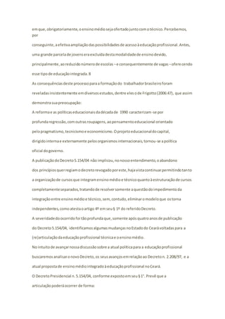 em que, obrigatoriamente, o ensino médio seja ofertado junto com o técnico. Percebemos, 
por 
conseguinte, a efetiva ampliação das possibilidades de acesso à educação profissional. Antes, 
uma grande parcela de jovens era excluída desta modalidade de ensino devido, 
principalmente, ao reduzido número de escolas − e consequentemente de vagas − ofere cendo 
esse tipo de educação integrada. 8 
As consequências deste processo para a formação do trabalhador brasileiro foram 
reveladas insistentemente em diversos estudos, dentre eles o de Frigotto (2006:47), que assim 
demonstra sua preocupação: 
A reforma e as políticas educacionais da década de 1990 caracterizam-se por 
profunda regressão, com outras roupagens, ao pensamento educacional orientado 
pelo pragmatismo, tecnicismo e economicismo. O projeto educacional do capital, 
dirigido interna e externamente pelos organismos internacionais, tornou-se a política 
oficial do governo. 
A publicação do Decreto 5.154/04 não implicou, no nosso entendimento, o abandono 
dos princípios quer regiam o decreto revogado por este, haja vista continuar permitindo tanto 
a organização de cursos que integram ensino médio e técnico quanto à estruturação de cursos 
completamente separados, tratando de resolver somente a questão do impedimento da 
integração entre ensino médio e técnico, sem, contudo, eliminar o modelo que os torna 
independentes, como atesta o artigo 4º em seu § 1º do referido Decreto. 
A severidade do ocorrido foi tão profunda que, somente após quatro anos de publicação 
do Decreto 5.154/04, identificamos algumas mudanças no Estado do Ceará voltadas para a 
(re)articulação da educação profissional técnica e o ensino médio. 
No intuito de avançar nossa discussão sobre a atual política para a educação profissional 
buscaremos analisar o novo Decreto, os seus avanços em relação ao Decreto n. 2.208/97, e a 
atual proposta de ensino médio integrado à educação profissional no Ceará. 
O Decreto Presidencial n. 5.154/04, conforme exposto em seu § 1°. Prevê que a 
articulação poderá ocorrer de forma: 
 