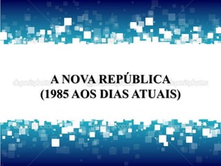 A NOVA REPÚBLICA 
(1985 AOS DIAS ATUAIS) 
 
