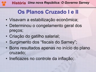 Os Planos Cruzado I e II Visavam a estabilização econômica; Determinou o congelamento geral dos preços; Criação do gatilho salarial; Surgimento dos “fiscais do Sarney”; Bons resultados apenas no início do plano cruzado; Ineficazes no controle da inflação; História Uma nova República: O Governo Sarney 