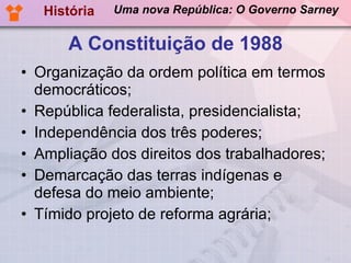 A Constituição de 1988 Organização da ordem política em termos democráticos; República federalista, presidencialista; Independência dos três poderes; Ampliação dos direitos dos trabalhadores; Demarcação das terras indígenas e defesa do meio ambiente; Tímido projeto de reforma agrária; História Uma nova República: O Governo Sarney 