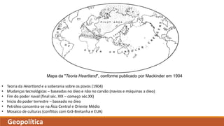 Mapa da "Teoria Heartland", conforme publicado por Mackinder em 1904
Geopolítica
• Teoria da Heartland e a soberania sobre os povos (1904)
• Mudanças tecnológicas – baseadas no óleo e não no carvão (navios e máquinas a óleo)
• Fim do poder naval (final séc. XIX – começo séc.XX)
• Início do poder terrestre – baseado no óleo
• Petróleo concentra-se na Ásia Central e Oriente Médio
• Mosaico de culturas (conflitos com Grã-Bretanha e EUA)
 