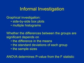 Informal Investigation
Graphical investigation:
• side-by-side box plots
• multiple histograms
Whether the differences between the groups are
significant depends on
• the difference in the means
• the standard deviations of each group
• the sample sizes
ANOVA determines P-value from the F statistic
 
