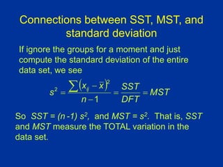 Connections between SST, MST, and
standard deviation
So SST = (n -1) s2, and MST = s2. That is, SST
and MST measure the TOTAL variation in the
data set.
  MST
DFT
SST
n
x
x
s ij






1
2
2
If ignore the groups for a moment and just
compute the standard deviation of the entire
data set, we see
 