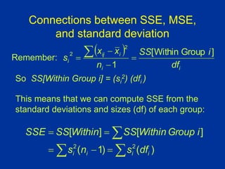 Connections between SSE, MSE,
and standard deviation
So SS[Within Group i] = (si
2) (dfi )
 
i
i
i
ij
i
df
i
SS
n
x
x
s
]
Group
Within
[
1
2
2





This means that we can compute SSE from the
standard deviations and sizes (df) of each group:
)
(
)
1
(
]
[
]
[
2
2
i
i
i
i df
s
n
s
i
Group
Within
SS
Within
SS
SSE








Remember:
 