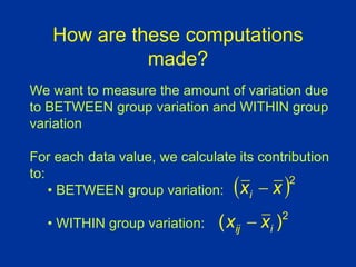 How are these computations
made?
We want to measure the amount of variation due
to BETWEEN group variation and WITHIN group
variation
For each data value, we calculate its contribution
to:
• BETWEEN group variation:
• WITHIN group variation:
 2
x
xi 
2
)
( i
ij x
x 
 