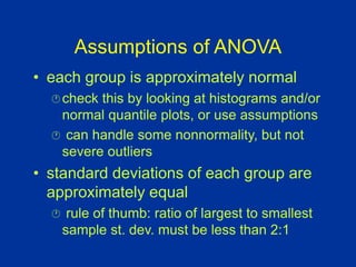Assumptions of ANOVA
• each group is approximately normal
check this by looking at histograms and/or
normal quantile plots, or use assumptions
 can handle some nonnormality, but not
severe outliers
• standard deviations of each group are
approximately equal
 rule of thumb: ratio of largest to smallest
sample st. dev. must be less than 2:1
 