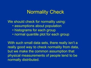 Normality Check
We should check for normality using:
• assumptions about population
• histograms for each group
• normal quantile plot for each group
With such small data sets, there really isn’t a
really good way to check normality from data,
but we make the common assumption that
physical measurements of people tend to be
normally distributed.
 
