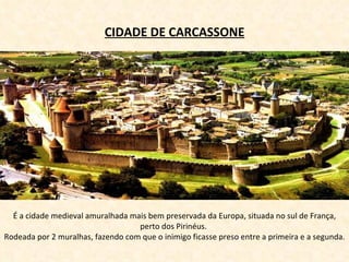 É a cidade medieval amuralhada mais bem preservada da Europa, situada no sul de França, perto dos Pirinéus.  Rodeada por 2 muralhas, fazendo com que o inimigo ficasse preso entre a primeira e a segunda.  CIDADE DE CARCASSONE 