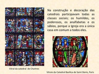 Vitral da catedral  de Chartres Na construção e decoração das catedrais participavam todas as classes sociais; os humildes, os poderosos, os analfabetas e os sábios, porque a Igreja era a única casa em comum a todos eles. Vitrais da Catedral Basílica de Saint Denis, Paris 