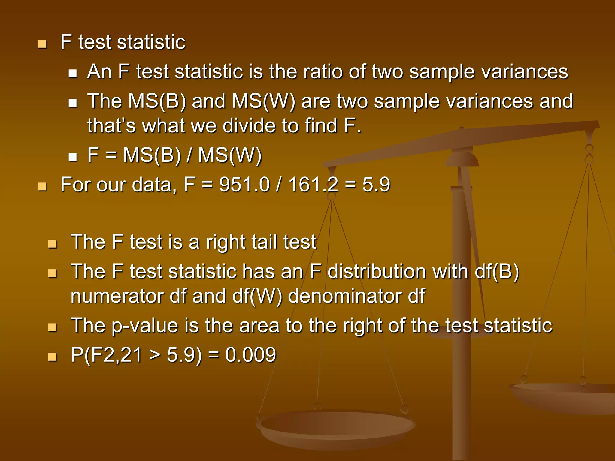  F test statistic
 An F test statistic is the ratio of two sample variances
 The MS(B) and MS(W) are two sample variances and
that’s what we divide to find F.
 F = MS(B) / MS(W)
 For our data, F = 951.0 / 161.2 = 5.9
 The F test is a right tail test
 The F test statistic has an F distribution with df(B)
numerator df and df(W) denominator df
 The p-value is the area to the right of the test statistic
 P(F2,21 > 5.9) = 0.009
 