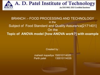 BRANCH :- FOOD PROCESSING AND TECHNOLOGY
in the
Subject of Food Standard and Quality Assurance[2171401]
On the
Topic of ANOVA model [how ANOVA work?] with example
Created by :
mahesh kapadiya 150010114020
Parth patel 130010114035
 