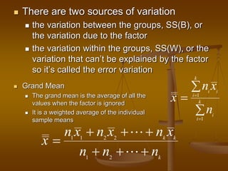  There are two sources of variation
 the variation between the groups, SS(B), or
the variation due to the factor
 the variation within the groups, SS(W), or the
variation that can’t be explained by the factor
so it’s called the error variation
 Grand Mean
 The grand mean is the average of all the
values when the factor is ignored
 It is a weighted average of the individual
sample means
1
1
k
i i
i
k
i
i
n x
x
n





1 1 2 2
1 2
k k
k
n x n x n x
x
n n n
  

  
 
