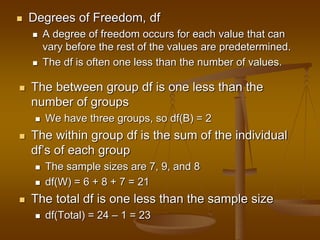  Degrees of Freedom, df
 A degree of freedom occurs for each value that can
vary before the rest of the values are predetermined.
 The df is often one less than the number of values.
 The between group df is one less than the
number of groups
 We have three groups, so df(B) = 2
 The within group df is the sum of the individual
df’s of each group
 The sample sizes are 7, 9, and 8
 df(W) = 6 + 8 + 7 = 21
 The total df is one less than the sample size
 df(Total) = 24 – 1 = 23
 