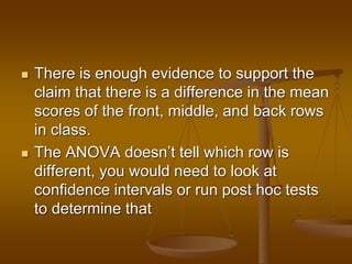  There is enough evidence to support the
claim that there is a difference in the mean
scores of the front, middle, and back rows
in class.
 The ANOVA doesn’t tell which row is
different, you would need to look at
confidence intervals or run post hoc tests
to determine that
 
