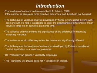 •The analysis of variance is developed by R.A. fisher in 1920.
•If the number of sample is more than two then Z-test and T-test can not be used.
•The technique of variance analysis developed by fisher is very useful in very such
case and with it’s help it is possible to study the significance of difference of mean
values of large no. of samples at a same time.
•The variance analysis studies the significance of the difference in means by
analysing variance.
•The variances would differ only when the means are significantly different.
•The technique of the analysis of variance as developed by Fisher is capable of
Fruitful application in a variety of problems.
•Ho : Variability w/i groups = variability b/t groups.
• Ha : Variability w/i groups does not = variability b/t groups.
Introduction
 
