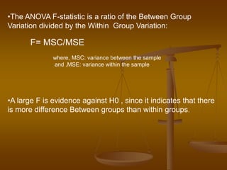 •The ANOVA F-statistic is a ratio of the Between Group
Variation divided by the Within Group Variation:
F= MSC/MSE
where, MSC: variance between the sample
and ,MSE: variance within the sample
•A large F is evidence against H0 , since it indicates that there
is more difference Between groups than within groups.
 
