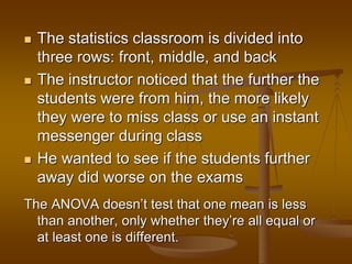  The statistics classroom is divided into
three rows: front, middle, and back
 The instructor noticed that the further the
students were from him, the more likely
they were to miss class or use an instant
messenger during class
 He wanted to see if the students further
away did worse on the exams
The ANOVA doesn’t test that one mean is less
than another, only whether they’re all equal or
at least one is different.
 