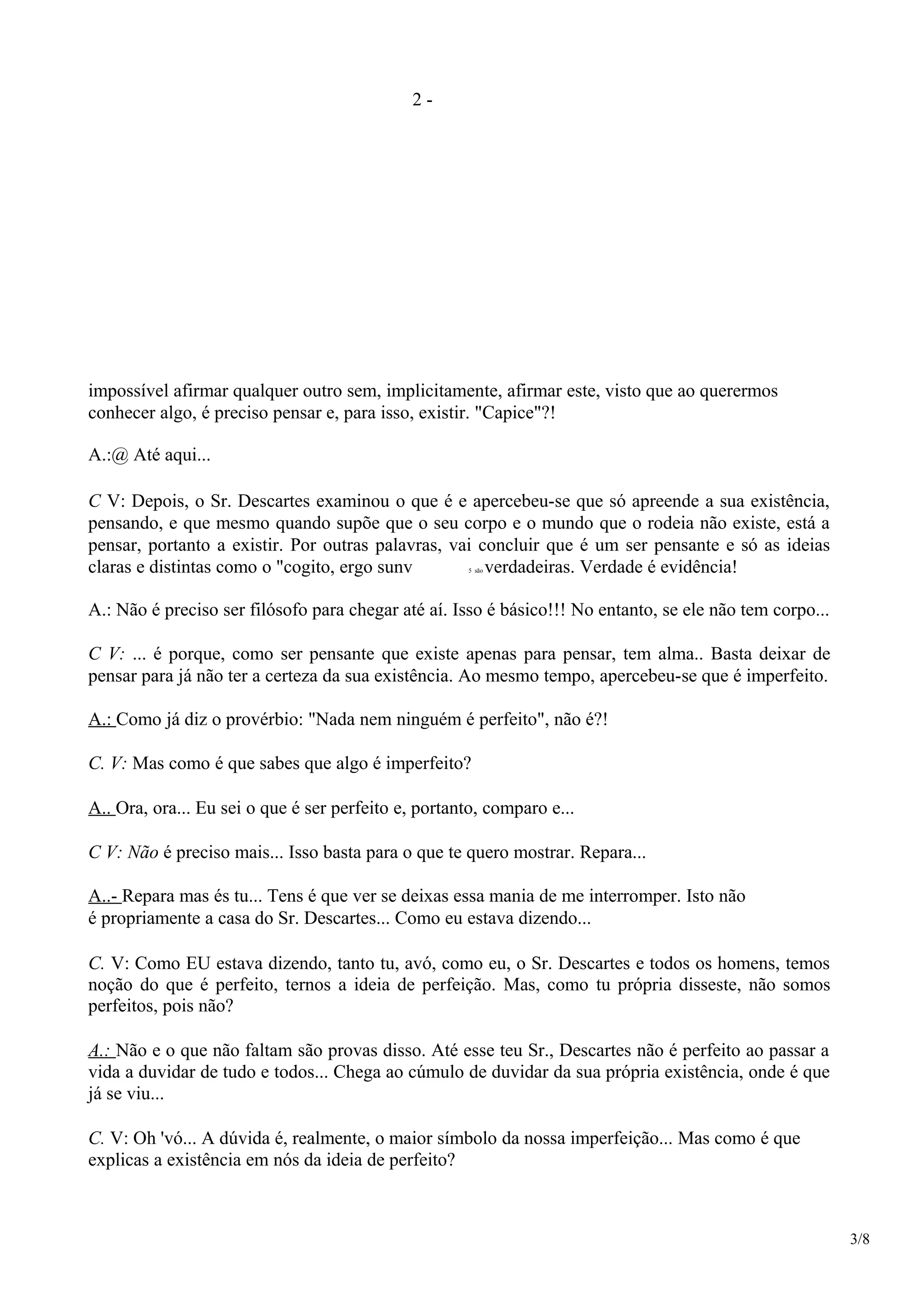 2 -
impossível afirmar qualquer outro sem, implicitamente, afirmar este, visto que ao querermos
conhecer algo, é preciso pensar e, para isso, existir. "Capice"?!
A.:@ Até aqui...
C V: Depois, o Sr. Descartes examinou o que é e apercebeu-se que só apreende a sua existência,
pensando, e que mesmo quando supõe que o seu corpo e o mundo que o rodeia não existe, está a
pensar, portanto a existir. Por outras palavras, vai concluir que é um ser pensante e só as ideias
claras e distintas como o "cogito, ergo sunv 5 são verdadeiras. Verdade é evidência!
A.: Não é preciso ser filósofo para chegar até aí. Isso é básico!!! No entanto, se ele não tem corpo...
C V: ... é porque, como ser pensante que existe apenas para pensar, tem alma.. Basta deixar de
pensar para já não ter a certeza da sua existência. Ao mesmo tempo, apercebeu-se que é imperfeito.
A.: Como já diz o provérbio: "Nada nem ninguém é perfeito", não é?!
C. V: Mas como é que sabes que algo é imperfeito?
A.. Ora, ora... Eu sei o que é ser perfeito e, portanto, comparo e...
C V: Não é preciso mais... Isso basta para o que te quero mostrar. Repara...
A..- Repara mas és tu... Tens é que ver se deixas essa mania de me interromper. Isto não
é propriamente a casa do Sr. Descartes... Como eu estava dizendo...
C. V: Como EU estava dizendo, tanto tu, avó, como eu, o Sr. Descartes e todos os homens, temos
noção do que é perfeito, ternos a ideia de perfeição. Mas, como tu própria disseste, não somos
perfeitos, pois não?
A.: Não e o que não faltam são provas disso. Até esse teu Sr., Descartes não é perfeito ao passar a
vida a duvidar de tudo e todos... Chega ao cúmulo de duvidar da sua própria existência, onde é que
já se viu...
C. V: Oh 'vó... A dúvida é, realmente, o maior símbolo da nossa imperfeição... Mas como é que
explicas a existência em nós da ideia de perfeito?
3/8
 
