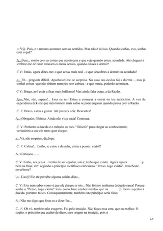 C V@. Pois, e o mesmo acontece com os sentidos. Mas não é só isso. Quando sonhas, avo, sonhas
com o quê?
A.: Bem,., sonho com as coisas que acontecem e que vejo quando estou. acordada. Até cheguei a
lembrar-me de onde estavam os meus óculos, quando estava a dormir!
C V: Então, agora dizes-me: o que achas rnais real - o que descobres a dormir ou acordada?
A.: Eb... pergunta díficil. Apanhaste'-me de surpresa. No caso dos óculos foi a dormir..., mas já
sonhei coisas -que não tinham nem pés nem cabeça.- e que nunca, poderão acontecer.
C V: Bingo, avó estás a ficar mais brilhante! Mas ainda falta outra, a da Razão.
A--- Não, não, espera!... Essa eu sei! Estou a começar a entrar no teu raciocínio. A voz da
experiência di:k-me que atéo homem mais sábio se pode enganar quando pensa com a Razão.
C. V: Bravo, estou a gostar. Até pareces o Sr. Descartes!
A..- Obrigado, filhinha. Ainda não viste nada! Continua.
C, V: Portanto, a dúvida é o método do meu "filósofo" para chegar ao conhecimento
verdadeiro a que ele tanto quer chegar.
A. Vá, não empates, diz,logo.
C. V: Calma!... Então, se estou a duvidar, estou a pensar, certo?!
A.: Certoooo ... ...
C. V: Então, ara pensa r tenho de ser alguém, isto é, tenho que existir. Agora repara p
bem na frase, eh!: segundo o princípio metafisico cartesiano, "Penso, logo existo". Percebeste,
percebeste?
',4.. Uau!j! Ele até percebe alguma coisita disto...
C. V: E tu nem sabes como é que ele chegou a isto... Não foi por nenhuma dedução rasca! Porque
senão o "Penso, logo existo" teria como base conhecimentos que na ;o foram sujeitos à
dúvida, portanto falsos. Consequenternente, também este principio seria falso.
A.: Não me digas que foste tu a dizer-lhe...
C., V: Oh vó, também não exageres. Foi pela intuição. Não faças.essa cara, que eu explico. O
cogito, o princípio que acabei de dizer, teve origem na intuição, pois é
2/8
 