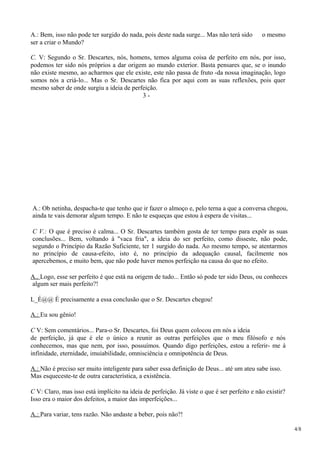 A.: Bem, isso não pode ter surgido do nada, pois deste nada surge... Mas não terá sido o mesmo
ser a criar o Mundo?
C. V: Segundo o Sr. Descartes, nós, homens, temos alguma coisa de perfeito em nós, por isso,
podemos ter sido nós próprios a dar origem ao mundo exterior. Basta pensares que, se o inundo
não existe mesmo, ao acharmos que ele existe, este não passa de fruto -da nossa imaginação, logo
somos nós a criá-lo... Mas o Sr. Descartes não fica por aqui com as suas reflexões, pois quer
mesmo saber de onde surgiu a ideia de perfeição.
3 -
A.: Ob netinha, despacha-te que tenho que ir fazer o almoço e, pelo terna a que a conversa chegou,
ainda te vais demorar algum tempo. E não te esqueças que estou à espera de visitas...
C V.: O que é preciso é calma... O Sr. Descartes também gosta de ter tempo para expôr as suas
conclusões... Bem, voltando à "vaca fria", a ideia do ser perfeito, como disseste, não pode,
segundo o Princípio da Razão Suficiente, ter 1 surgido do nada. Ao mesmo tempo, se atentarmos
no princípio de causa-efeito, isto é, no princípio da adequação causal, facilmente nos
apercebemos, e muito bem, que não pode haver menos perfeição na causa do que no efeito.
A.. Logo, esse ser perfeito é que está na origem de tudo... Então só pode ter sido Deus, ou conheces
algum ser mais perfeito?!
L_É@@ É precisamente a essa conclusão que o Sr. Descartes chegou!
A.: Eu sou gênio!
C V: Sem comentários... Para-o Sr. Descartes, foi Deus quem colocou em nós a ideia
de perfeição, já que é ele o único a reunir as outras perfeições que o meu filósofo e nós
conhecemos, mas que nem, por isso, possuímos. Quando digo perfeições, estou a referir- me à
infinidade, eternidade, imuiabilidade, omnisciência e omnipotência de Deus.
A.: Não é preciso ser muito inteligente para saber essa definição de Deus... até um ateu sabe isso.
Mas esqueceste-te de outra característica, a existência.
C V: Claro, mas isso está implícito na ideia de perfeição. Já viste o que é ser perfeito e não existir?
Isso era o maior dos defeitos, a maior das imperfeições...
A.: Para variar, tens razão. Não andaste a beber, pois não?!
4/8
 