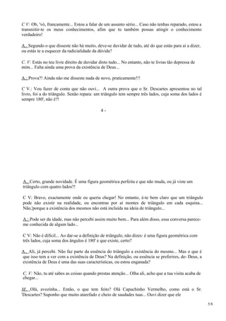 C V: Ob, 'vó, francamente... Estou a falar de um assunto sério... Caso não tenhas reparado, estou a
transniitir-te os meus conhecimentos, afim que tu também possas atingir o conhecimento
verdadeiro!
A.. Segundo o que disseste não há muito, deve-se duvidar de tudo, até do que estás para aí a dizer,
ou estás te a esquecer da radicialidade da dúvida?
C. V: Estás no teu livre direito de duvidar disto tudo... No entanto, não te livras tão depressa de
mim... Falta ainda uma prova da existência de Deus...
A.: Prova?! Ainda não me disseste nada de novo, praticamente!!!
C V.: Vou fazer de conta que não ouvi... A outra prova que o Sr. Descartes apresentou no tal
livro, foi a do triângulo. Senão repara: um triângulo tem sempre três lados, cuja soma dos lados é
sempre 180', não é?!
4 -
A.. Certo, grande novidade. É uma figura geométrica perfeita e que não muda, ou já viste um
triângulo com quatro lados?!
C V: Bravo, exactamente onde eu queria chegar! No entanto, é-te bem claro que um triângulo
pode não existir na realidade, ou encontras por aí montes de triângulo em cada esquina...
Não,'porque a existência dos mesmos não está incluída na ideia de triângulo...
A.: Pode ser da idade, mas não percebi assim muito bem... Para além disso, essa conversa parece-
me conhecida de algum lado...
C V: Não é dificil... Ao dar-se a definição de triângulo, não dizes: é uma figura geométrica com
três lados, cuja soma dos ângulos é 180' e que existe, certo?
A.. Ali, já percebi. Não faz parte da essência do triângulo a existência do mesmo... Mas o que é
que isso tem a ver com a existência de Deus? Na definição, ou essência se preferires, de- Deus, a
existência de Deus é uma das suas características, ou estou enganada?
C. V: Não, tu até sabes as coisas quando prestas atenção... Olha ali, acho que a tua visita acaba de
chegar...
M.. Olá, avozinha... Então, o que tem feito? Olá Capuchinho Vermelho, como está o Sr.
'Descartes? Suponho que muito atarefado e cheio de saudades tuas... Ouvi dizer que ele
5/8
 
