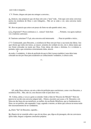 sem ti não é ninguém...
C V: Pronto, chegou este para me estragar a conversa...
A.: Senta-te, mas prepara-te que ela hoje está com a "pica" toda... Está aqui com unias conversas
acerca da existência de Deus e com triângulos... Não sei se estás a ver, uma conversa muito
cartesiana!
M.: Bem me parecia que estava um pouco de fumo na sala quando entrei, mas...
C V.: Grgrumm!!! Posso continuar,ó, ó... soneca? Acho bem ... Portanto, vou agora explicar-
vos o inatismo cartesiano.
M..'Inatismo cartesíano?! É pá, esta conversa está interessante ... Pena ter perdido o início...
C V: Continuando, para Descartes, a existência de Deus tem por base a sua teoria das Ideias. Isto
quer dize@ que todos nós temos, ao nascer, sementes da verdade em nós, isto é, ideias inatas que
nos foram colocadas na mente por Deus. Estas ideias são claras e distintas, lo o evidentes e,
portanto, tudo o que extrairmos correctarnente delas, através
9
da razão, é verdadeiro. A ideia de perfeição de que te falei à pouco também é uma ideia inata
colocada em nós por Deus para acedermos ao conhecimento verdadeiro, à ciência certa.
5 -
Afi, então Deus colocou, em nós a ideia de perfeição para concluirmos, como o teu Descartes, a
existência d'Ele... Mas, não sei, esse discurso todo só para dizer isso...
M.: Calma, calma, a ver,se a gente se entende. Estão a falar do 'Discurso do Método"? Bem me
parecia ter ouvido esta conversa nalgum lado... Ontem, encontrei, por acaso, o Sr. Descartes e ele
falou-me das bases da sua metafisica, ou melhor, da sua Razão Metafisica, que se fundamenta em
Deus, no ser perfeito, não enganador. Logo, segundo o mesmo, as ideias que colocou na nossa razão
têm necessariamente de ser verdadeiras.
A.: Outro "fan" do Descartes, suponho...
M.. Depois de ter remetido sobre o que ele me disse, que, diga-se de passagem, não me convenceu
quase nada, cheguei a algumas conclusões próprias.
6/8
 