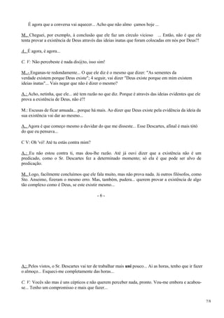 É agora que a conversa vai aquecer... Acho que não almo çamos hoje ...
M.. Cheguei, por exemplo, à conclusão que ele faz um círculo vicioso ... Então, não é que ele
tenta provar a existência de Deus através das ideias inatas que foram colocadas em nós por Deus?!
A.. É agora, é agora...
C. V: Não percebeste é nada dis@to, isso sim!
M..- Enganas-te redondamente... O que ele diz é o mesmo que dizer: "As sementes da
verdade existem porque Deus existe"; 4 seguir, vai dizer "Deus existe porque em mim existem
ideias inatas"... Vais negar que não é dizer o mesmo?
A.: Acho, netinha, que ele... até tem razão no que diz. Porque é através das ideias evidentes que ele
prova a existência de Deus, não é?!
M.: Escusas de ficar amuada... porque há mais. Ao dizer que Deus existe pela evidência da ideia da
sua existência vai dar ao mesmo...
A.. Agora é que começo mesmo a duvidar do que me disseste... Esse Descartes, afinal é mais tótó
do que eu pensava...
C V: Oh 'vó! Até tu estás contra mim?
A.: Eu não estou contra ti, mas dou-lhe razão. Até já ouvi dizer que a existência não é um
predicado, como o Sr. Descartes fez a determinado momento; só ela é que pode ser alvo de
predicação.
M.. Logo, facilmente concluímos que ele fala muito, mas não prova nada. Já outros filósofos, como
Sto. Anseimo, fizeram o mesmo erro. Mas, também, pudera... querem provar a existência de algo
tão complexo como é Deus, se este existir mesmo...
- 6 -
A;: Pelos vistos, o Sr. Descartes vai ter de trabalhar mais uni pouco... Ai as horas, tenho que ir fazer
o almoço... Esqueci-me completamente das horas...
C. V: Vocês são mas é uns cépticos e não querem perceber nada, pronto. Vou-me embora e acabou-
se... Tenho um compromisso e mais que fazer...
7/8
 