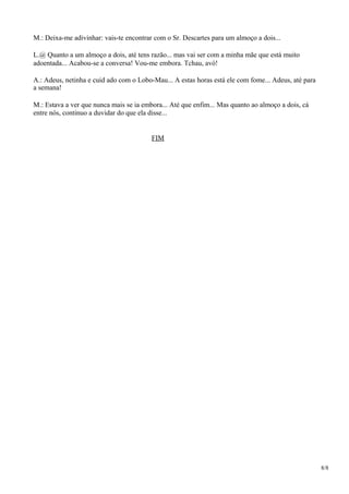 M.: Deixa-me adivinhar: vais-te encontrar com o Sr. Descartes para um almoço a dois...
L.@ Quanto a um almoço a dois, até tens razão... mas vai ser com a minha mãe que está muito
adoentada... Acabou-se a conversa! Vou-me embora. Tchau, avó!
A.: Adeus, netinha e cuid ado com o Lobo-Mau... A estas horas está ele com fome... Adeus, até para
a semana!
M.: Estava a ver que nunca mais se ia embora... Até que enfim... Mas quanto ao almoço a dois, cá
entre nós, continuo a duvidar do que ela disse...
FIM
8/8
 