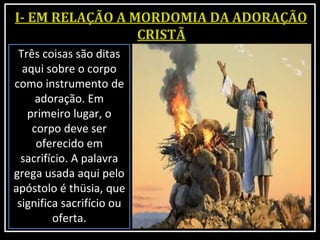 Três coisas são ditas
aqui sobre o corpo
como instrumento de
adoração. Em
primeiro lugar, o
corpo deve ser
oferecido em
sacrifício. A palavra
grega usada aqui pelo
apóstolo é thüsia, que
significa sacrifício ou
oferta.
 