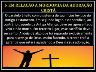 O paralelo é feito com o sistema de sacrifícios levítico do
Antigo Testamento. Em segundo lugar, esse sacrifício, ao
contrário daquele da Antiga Aliança, deve ser apresentado
vivo e não morto. Em terceiro lugar, esse sacrifício deve
ser santo. A ideia de algo que foi separado exclusivamente
para o serviço de Deus. Assim fazendo, o crente terá a
garantia que estará agradando a Deus na sua adoração.
 