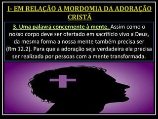 3. Uma palavra concernente à mente. Assim como o
nosso corpo deve ser ofertado em sacrifício vivo a Deus,
da mesma forma a nossa mente também precisa ser
(Rm 12.2). Para que a adoração seja verdadeira ela precisa
ser realizada por pessoas com a mente transformada.
 