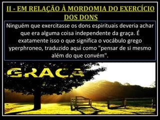 Ninguém que exercitasse os dons espirituais deveria achar
que era alguma coisa independente da graça. É
exatamente isso o que significa o vocábulo grego
yperphroneo, traduzido aqui como "pensar de si mesmo
além do que convém".
 