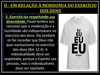 2. Exercitá-los respeitando sua
diversidade. Paulo lembra aos
romanos que a moderação e a
humildade são indispensáveis no
exercício dos dons. Ele também
os faz recordar que Deus não
quer exclusivismo no exercício
dos dons (Rm 12.4). A
individualidade deve ser
respeitada, porque o Espírito usa
pessoas, mas o individualismo
deve ser rejeitado.
 