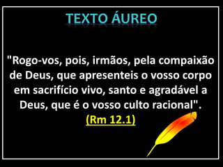 "Rogo-vos, pois, irmãos, pela compaixão
de Deus, que apresenteis o vosso corpo
em sacrifício vivo, santo e agradável a
Deus, que é o vosso culto racional".
(Rm 12.1)
 