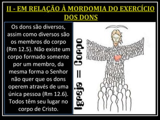 Os dons são diversos,
assim como diversos são
os membros do corpo
(Rm 12.5). Não existe um
corpo formado somente
por um membro, da
mesma forma o Senhor
não quer que os dons
operem através de uma
única pessoa (Rm 12.6).
Todos têm seu lugar no
corpo de Cristo.
 