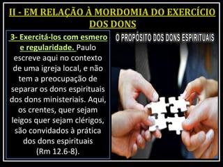 3- Exercitá-los com esmero
e regularidade. Paulo
escreve aqui no contexto
de uma igreja local, e não
tem a preocupação de
separar os dons espirituais
dos dons ministeriais. Aqui,
os crentes, quer sejam
leigos quer sejam clérigos,
são convidados à prática
dos dons espirituais
(Rm 12.6-8).
 