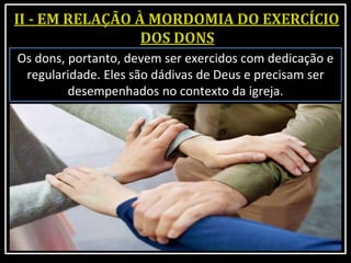 Os dons, portanto, devem ser exercidos com dedicação e
regularidade. Eles são dádivas de Deus e precisam ser
desempenhados no contexto da igreja.
 
