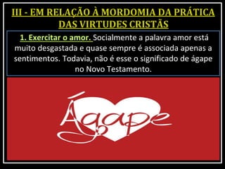 1. Exercitar o amor. Socialmente a palavra amor está
muito desgastada e quase sempre é associada apenas a
sentimentos. Todavia, não é esse o significado de ágape
no Novo Testamento.
 