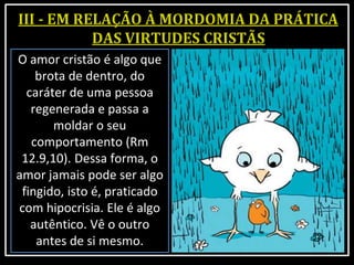 O amor cristão é algo que
brota de dentro, do
caráter de uma pessoa
regenerada e passa a
moldar o seu
comportamento (Rm
12.9,10). Dessa forma, o
amor jamais pode ser algo
fingido, isto é, praticado
com hipocrisia. Ele é algo
autêntico. Vê o outro
antes de si mesmo.
 