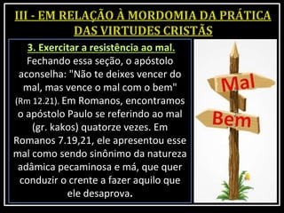 3. Exercitar a resistência ao mal.
Fechando essa seção, o apóstolo
aconselha: "Não te deixes vencer do
mal, mas vence o mal com o bem"
(Rm 12.21). Em Romanos, encontramos
o apóstolo Paulo se referindo ao mal
(gr. kakos) quatorze vezes. Em
Romanos 7.19,21, ele apresentou esse
mal como sendo sinônimo da natureza
adâmica pecaminosa e má, que quer
conduzir o crente a fazer aquilo que
ele desaprova.
 
