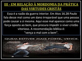 Essa é a razão da guerra interior. Em Atos 16.28 Paulo
fala desse mal como um dano irreparável que uma pessoa
pode causar a si mesma. Aqui esse mal aparece como uma
força oposta ao bem, que procura impedir o viver cristão
vitorioso. A recomendação bíblica é:
"vença o mal com o bem".
 