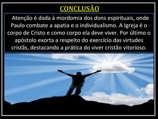 Atenção é dada à mordomia dos dons espirituais, onde
Paulo combate a apatia e o individualismo. A Igreja é o
corpo de Cristo e como corpo ela deve viver. Por último o
apóstolo exorta a respeito do exercício das virtudes
cristãs, destacando a prática do viver cristão vitorioso.
 