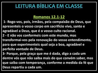 Romanos 12.1-12
1- Rogo-vos, pois, irmãos, pela compaixão de Deus, que
apresenteis o vosso corpo em sacrifício vivo, santo e
agradável a Deus, que é o vosso culto racional.
2 - E não vos conformeis com este mundo, mas
transformai-vos pela renovação do vosso entendimento,
para que experimenteis qual seja a boa, agradável e
perfeita vontade de Deus.
3- Porque, pela graça que me é dada, digo a cada um
dentre vós que não saiba mais do que convém saber, mas
que saiba com temperança, conforme a medida da fé que
Deus repartiu a cada um.
 
