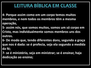 4- Porque assim como em um corpo temos muitos
membros, e nem todos os membros têm a mesma
operação,
5- assim nós, que somos muitos, somos um só corpo em
Cristo, mas individualmente somos membros uns dos
outros.
6- De modo que, tendo diferentes dons, segundo a graça
que nos é dada: se é profecia, seja ela segundo a medida
da fé;
7- se é ministério, seja em ministrar; se é ensinar, haja
dedicação ao ensino;
 